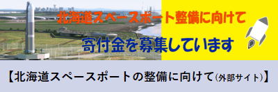 北海道スペースポート整備に向けて寄付金を募集しています【北海道スペースポートの整備に向けて(外部サイト)】(「北海道スペースポート(HOSPO)について」へリンク)(詳細につきましてはこのリンク先の北海道スペースポートプロジェクトのための寄附金募集概要の項目をご覧ください。)